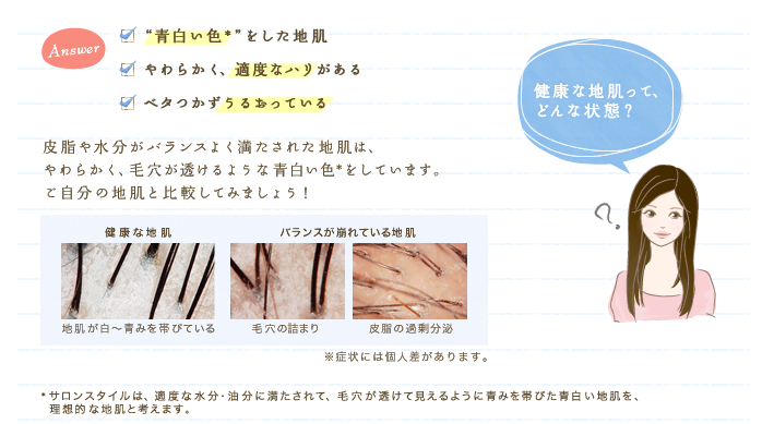 健康な地肌ってどんな状態？　✓	"青白い色*"をした地肌　✓	やわらかく、適度なハリがある　✓	ベタつかずうるおっている　皮脂や水分がバランスよく満たされた地肌は、やわらかく、毛穴が透けるような青白い色*をしています。ご自分の地肌と比較してみましょう！　*サロンスタイルは、適度な水分・油分に満たされて、毛穴が透けて見えるように青みを帯びた青白い地肌を、理想的な地肌と考えます。