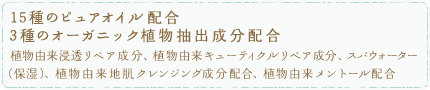 15種のピュアオイル配合 5種のオーガニック植物抽出成分配合
植物由来浸透リペア成分※1、植物由来キューティクルリペア成分※2、スパウォーター（保湿）、キューティクルバリア成分※3配合、植物由来メントール配合