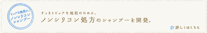 すっきりピュアな地肌のために。　ノンシリコン処方のシャンプーを開発。　詳しくはこちら