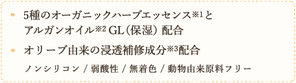 5種のオーガニックハーブエッセンスとアリガンオイルGL（保湿）配合　オリーブ由来の浸透補修成分配合　ノンシリコン　弱酸性　無着色　動物由来原料フリー