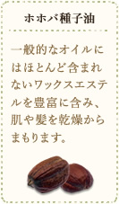 ホホバ種子油　一般的なオイルにはほとんど含まれないワックスエステルを豊富に含み、肌や髪を乾燥からまもります。