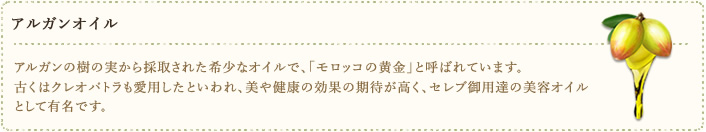 アルガンオイル　アルガンの樹の実から採取された希少なオイルで、「モロッコの黄金」と呼ばれています。古くはクレオパトラも愛用したといわれ、美や健康の効果の期待が高く、セレブ御用達の美容オイルとして有名です。