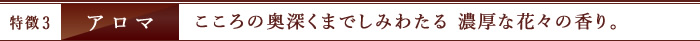 特徴3　アロマ　こころの奥深くまでしみわたる 濃厚な花々の香り。
